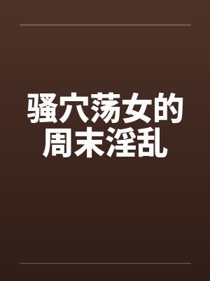 骚穴荡女的周末淫乱by佚名