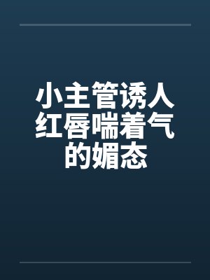 小主管诱人红唇喘着气的媚态笔趣阁无弹窗