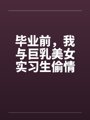毕业前，我与巨乳美女实习生偷情的故事 （完） 作者：吉它笔趣阁无弹窗