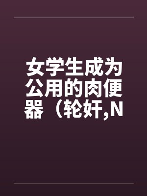 女学生成为公用的肉便器(轮奸,NPH)by佚名